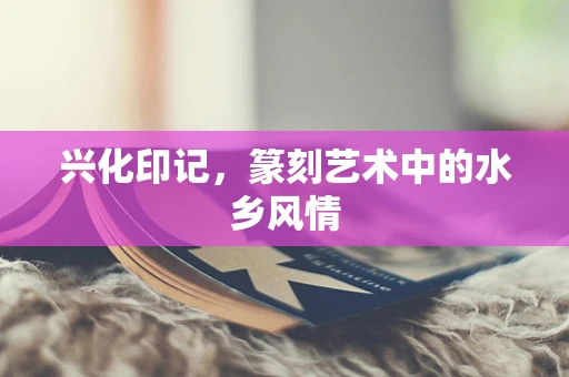 兴化印记，篆刻艺术中的水乡风情