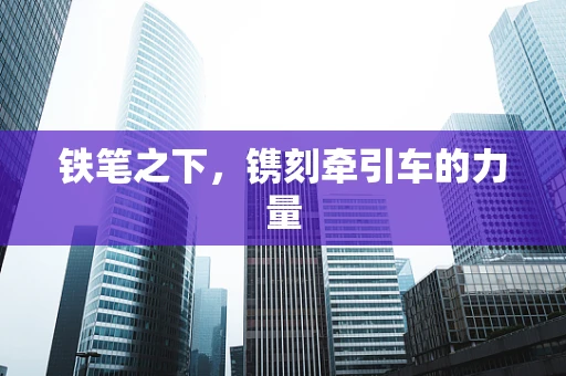 铁笔之下，镌刻牵引车的力量