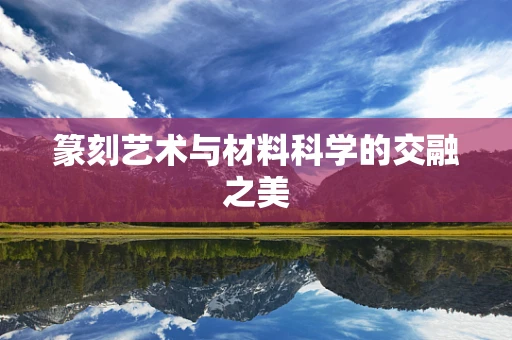 篆刻艺术与材料科学的交融之美
