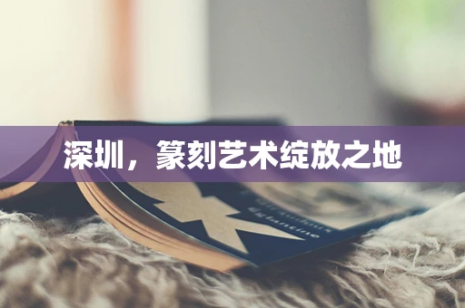 深圳，篆刻艺术绽放之地