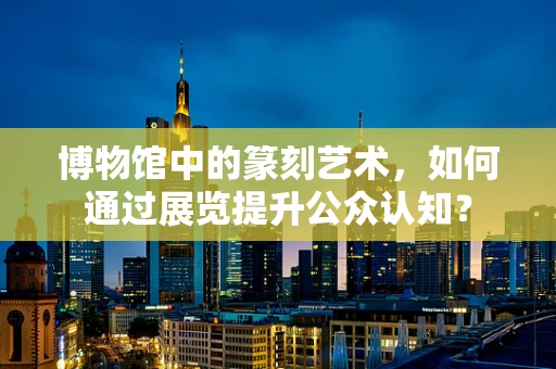 博物馆中的篆刻艺术，如何通过展览提升公众认知？