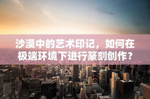 沙漠中的艺术印记，如何在极端环境下进行篆刻创作？