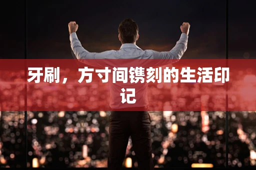 牙刷，方寸间镌刻的生活印记