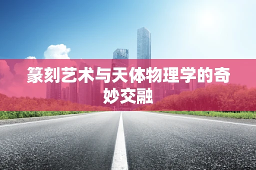 篆刻艺术与天体物理学的奇妙交融