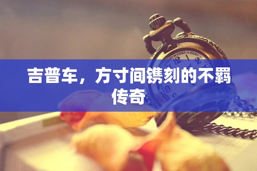吉普车，方寸间镌刻的不羁传奇