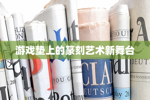 游戏垫上的篆刻艺术新舞台