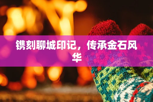 镌刻聊城印记，传承金石风华