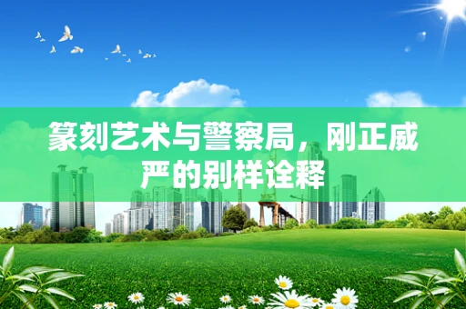 篆刻艺术与警察局，刚正威严的别样诠释