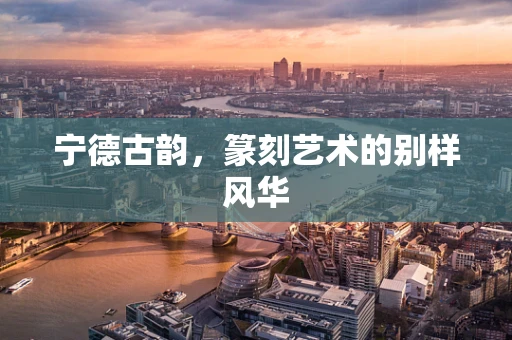 宁德古韵，篆刻艺术的别样风华
