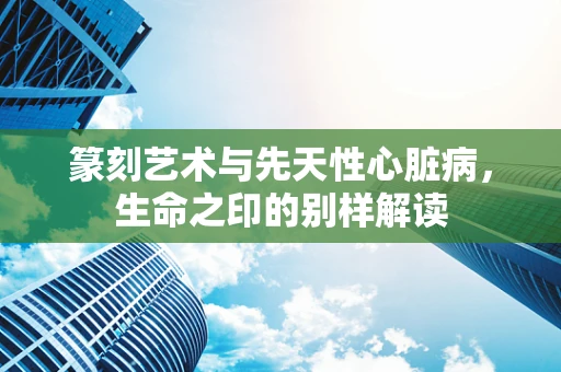 篆刻艺术与先天性心脏病，生命之印的别样解读