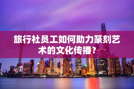 旅行社员工如何助力篆刻艺术的文化传播？