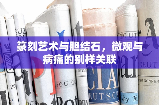 篆刻艺术与胆结石，微观与病痛的别样关联