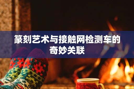 篆刻艺术与接触网检测车的奇妙关联