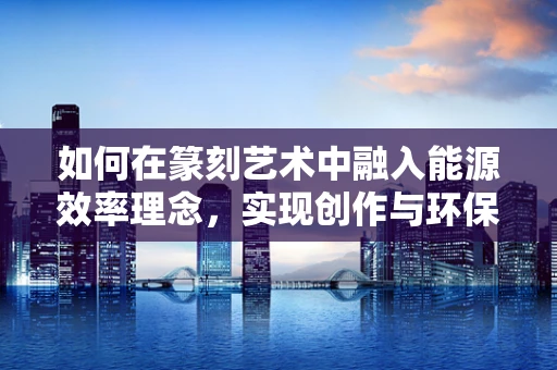 如何在篆刻艺术中融入能源效率理念，实现创作与环保的双重提升？