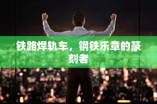 铁路焊轨车，钢铁乐章的篆刻者