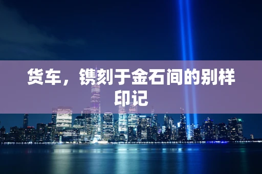 货车，镌刻于金石间的别样印记