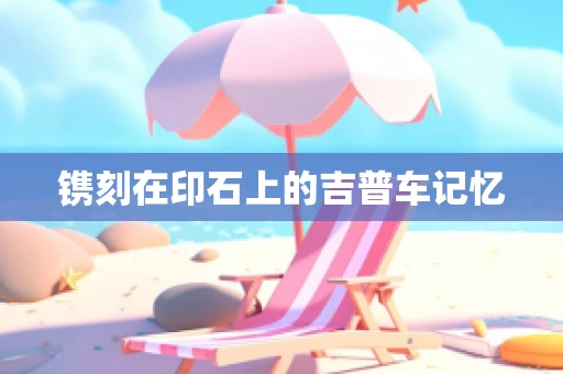 镌刻在印石上的吉普车记忆