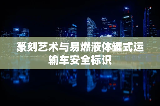 篆刻艺术与易燃液体罐式运输车安全标识