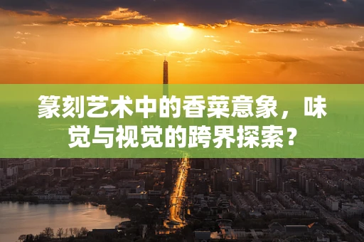篆刻艺术中的香菜意象，味觉与视觉的跨界探索？