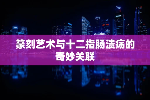 篆刻艺术与十二指肠溃疡的奇妙关联