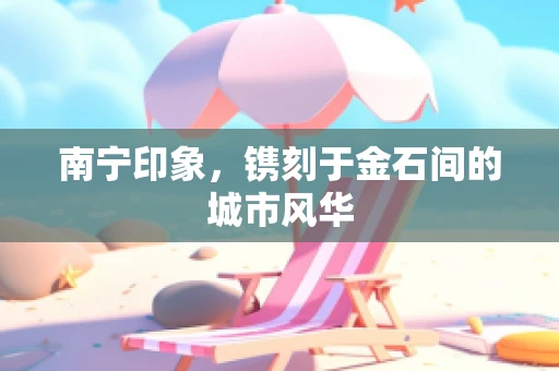南宁印象，镌刻于金石间的城市风华