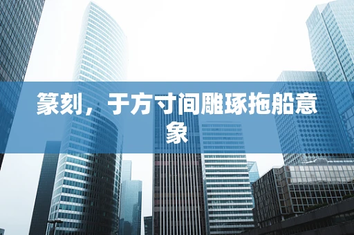 篆刻，于方寸间雕琢拖船意象