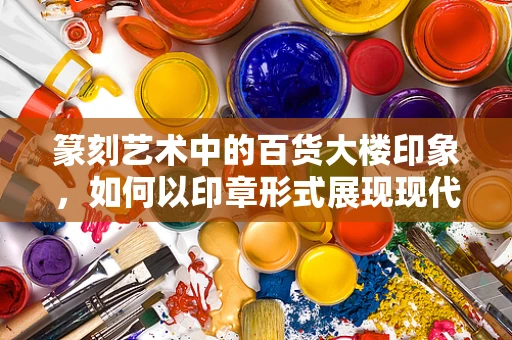 篆刻艺术中的百货大楼印象，如何以印章形式展现现代商业地标？