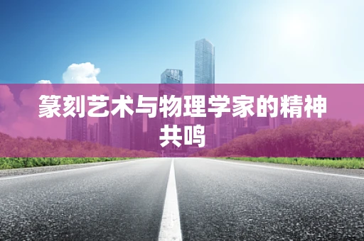 篆刻艺术与物理学家的精神共鸣