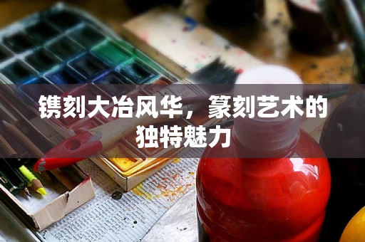 镌刻大冶风华，篆刻艺术的独特魅力