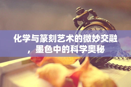 化学与篆刻艺术的微妙交融，墨色中的科学奥秘