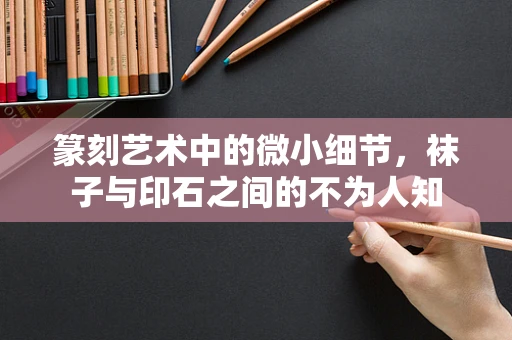篆刻艺术中的微小细节，袜子与印石之间的不为人知