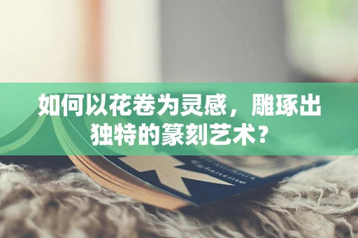 如何以花卷为灵感，雕琢出独特的篆刻艺术？