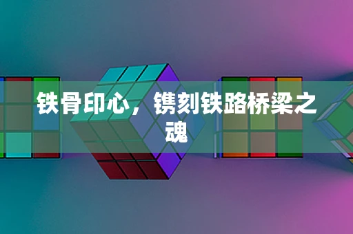 铁骨印心，镌刻铁路桥梁之魂