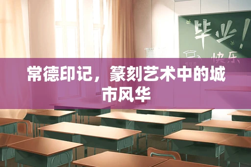 常德印记，篆刻艺术中的城市风华