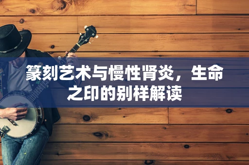 篆刻艺术与慢性肾炎，生命之印的别样解读