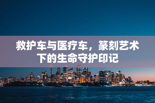 救护车与医疗车，篆刻艺术下的生命守护印记