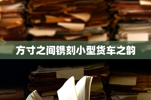 方寸之间镌刻小型货车之韵
