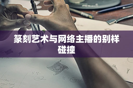 篆刻艺术与网络主播的别样碰撞