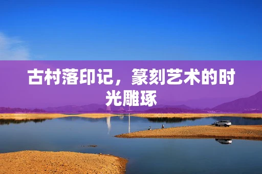 古村落印记，篆刻艺术的时光雕琢