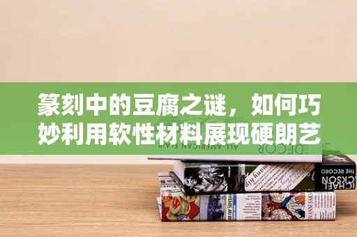篆刻中的豆腐之谜，如何巧妙利用软性材料展现硬朗艺术？