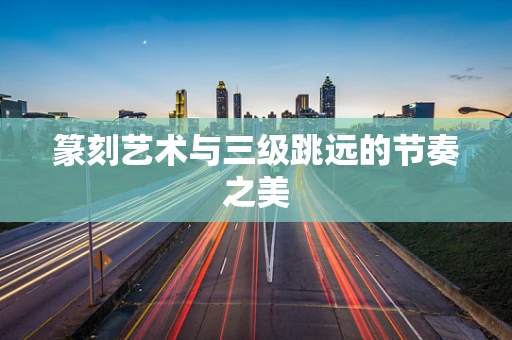 篆刻艺术与三级跳远的节奏之美
