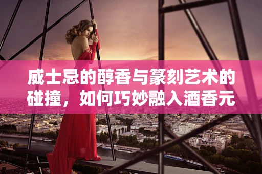 威士忌的醇香与篆刻艺术的碰撞，如何巧妙融入酒香元素？