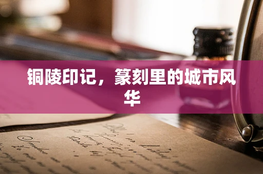 铜陵印记，篆刻里的城市风华