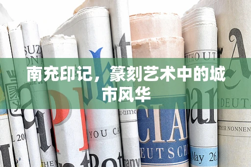 南充印记，篆刻艺术中的城市风华