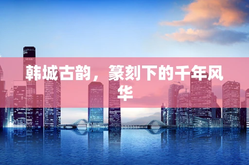 韩城古韵，篆刻下的千年风华