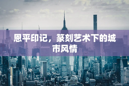 恩平印记，篆刻艺术下的城市风情