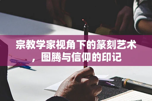 宗教学家视角下的篆刻艺术，图腾与信仰的印记