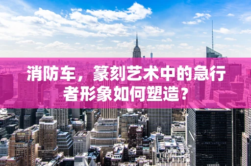 消防车，篆刻艺术中的急行者形象如何塑造？