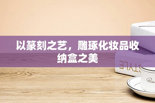 以篆刻之艺，雕琢化妆品收纳盒之美