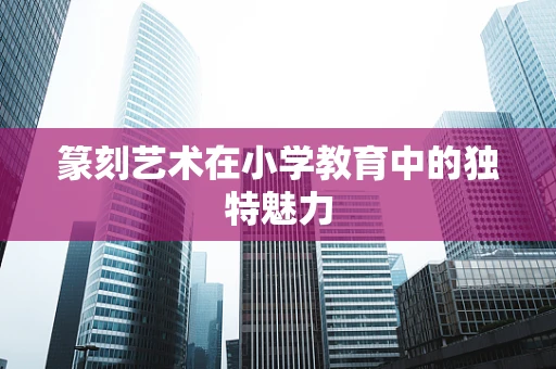 篆刻艺术在小学教育中的独特魅力
